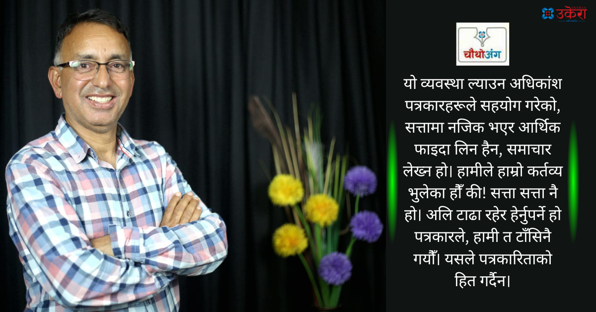 चौथो अंग : पत्रकारले सत्ताबाट अलि टाढा रहेर काम गर्नुपर्छ, हामी त टाँसिनै गयौँ